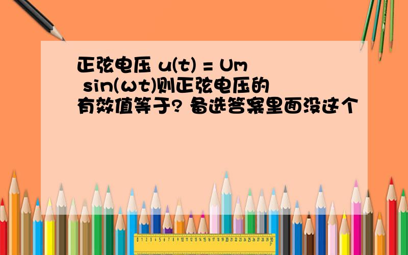 正弦电压 u(t) = Um sin(ωt)则正弦电压的有效值等于? 备选答案里面没这个