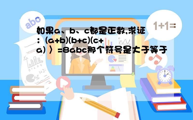 如果a、b、c都是正数,求证：(a+b)(b+c)(c+a) 〉=8abc那个符号是大于等于