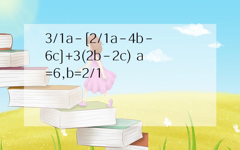 3/1a-[2/1a-4b-6c]+3(2b-2c) a=6,b=2/1