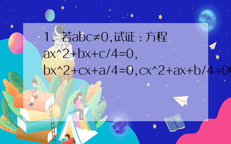 1、若abc≠0,试证：方程ax^2+bx+c/4=0,bx^2+cx+a/4=0,cx^2+ax+b/4=0中至少有一个方程有实根.2、已知不等式ax^2+bx+c＞0的解为α＜x＜β（0＜α＜β）,求不等式cx^2+bx+a＞0的解.3、已知f(x)=ax^2+bx+c的图像过点（-