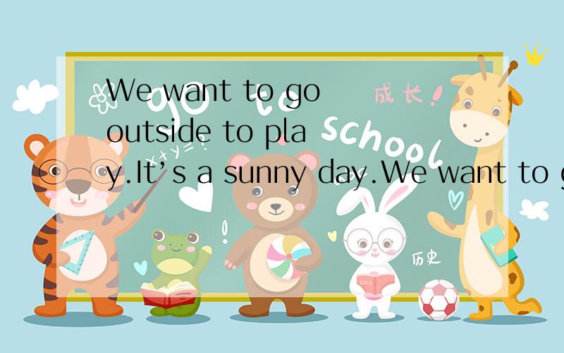 We want to go outside to play.It’s a sunny day.We want to go outside to play.It’s a windy day.The sun came by.The clouds went away.Clouds sun wind rain.Here comes the sun.We want to go outside to play.It’s a sunny day ya.We want to go outside t