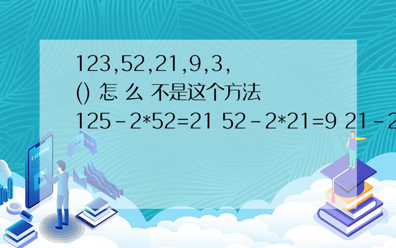 123,52,21,9,3,() 怎 么 不是这个方法 125-2*52=21 52-2*21=9 21-2*9=3 知道什么规律了吧.第一个数是123 如果是125 规律就是 后面一个数等于前面一个数的2倍加上更前面的一个数.52-2*21=9 这 个 错了3*3 =9-0=9