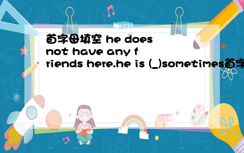 首字母填空 he does not have any friends here.he is (_)sometimes首字母填空 he does not have any friends here.he is a(_)sometimes
