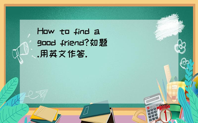 How to find a good friend?如题.用英文作答.