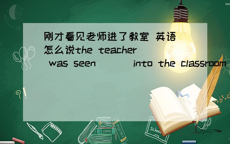 刚才看见老师进了教室 英语 怎么说the teacher was seen _ _ into the classroom just now.
