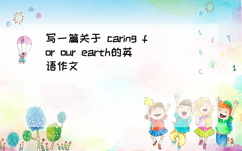 写一篇关于 caring for our earth的英语作文