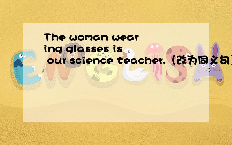 The woman wearing glasses is our science teacher.（改为同义句）The woman____glasses teaches_______science.