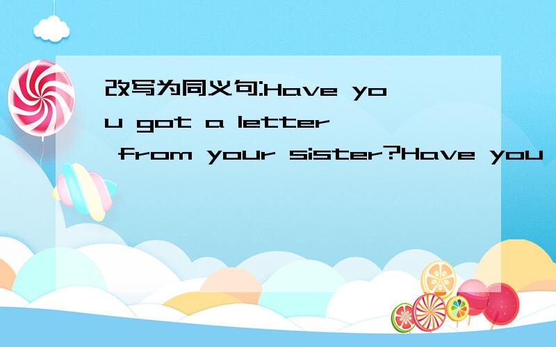改写为同义句:Have you got a letter from your sister?Have you --your sister?