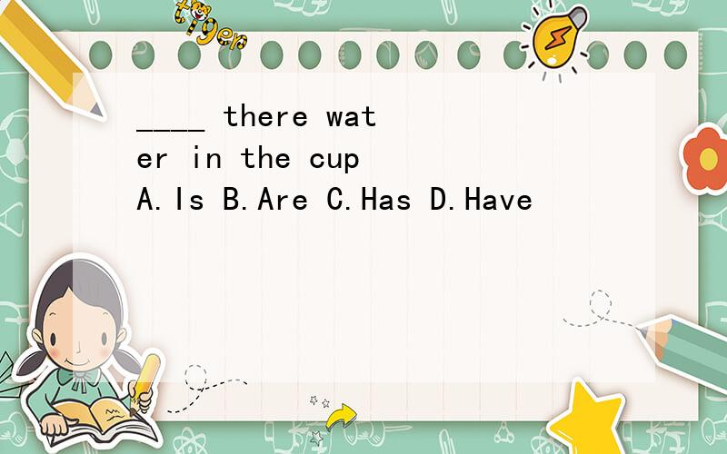 ____ there water in the cup A.Is B.Are C.Has D.Have