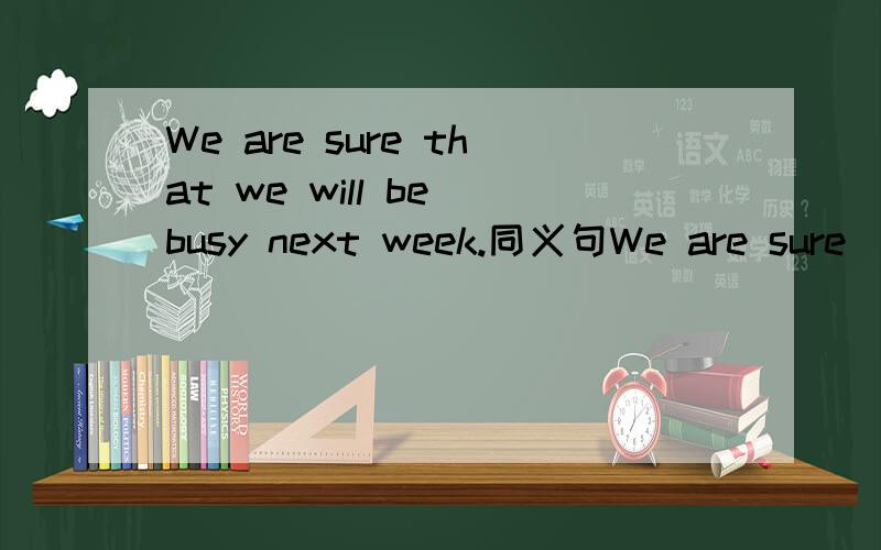We are sure that we will be busy next week.同义句We are sure____ 　____　____next week