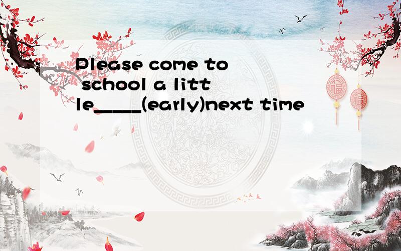 Please come to school a little_____(early)next time