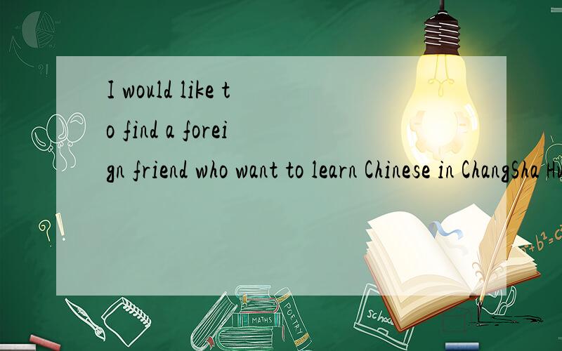 I would like to find a foreign friend who want to learn Chinese in ChangSha HuNan.She or he can help me learn English to prepare for college entrance examination.And after the college entrance examination I will be happy to help him or her to learn C