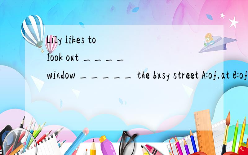 Lily likes to look out ____ window _____ the busy street A:of,at B:of in C:at at