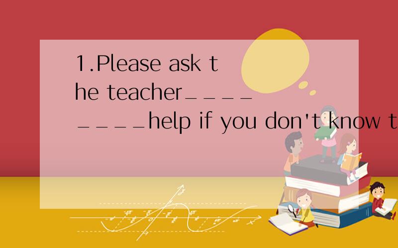 1.Please ask the teacher________help if you don't know the answer 用介词填空2-What do you want to do?-I want ____________.A. see a movie       B.to see movie           C.to see a movie         D.to see a movies3.I don't have any_______,but I thi