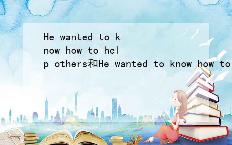 He wanted to know how to help others和He wanted to know how to help others的区别如题
