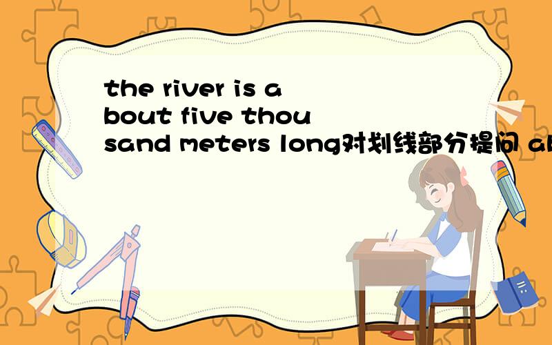 the river is about five thousand meters long对划线部分提问 about five thousand meters long是划线的