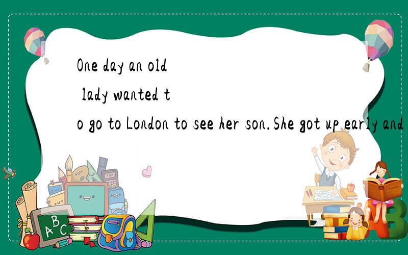 One day an old lady wanted to go to London to see her son.She got up early and arrived at the small