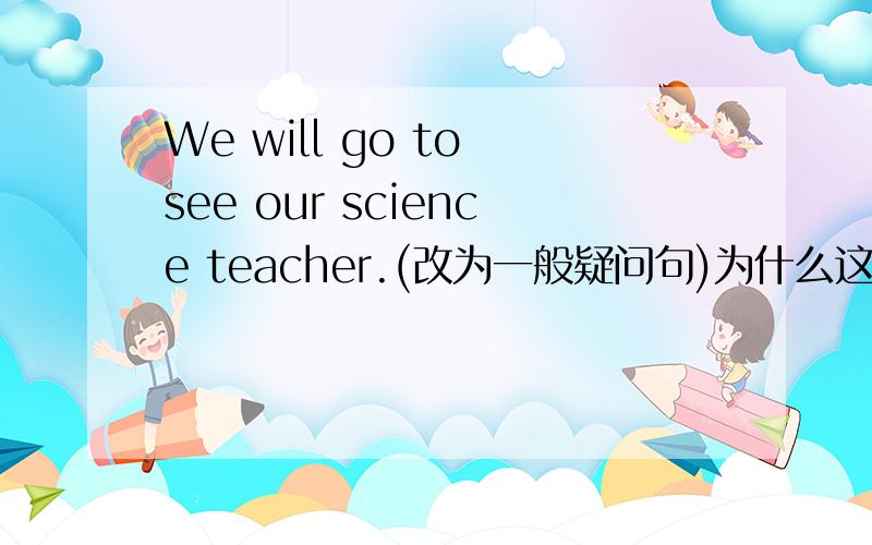 We will go to see our science teacher.(改为一般疑问句)为什么这么改?______ ______ go to see our science teacher?