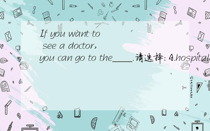 If you want to see a doctor,you can go to the____.请选择：A.hospitalB.libraryC.cinema