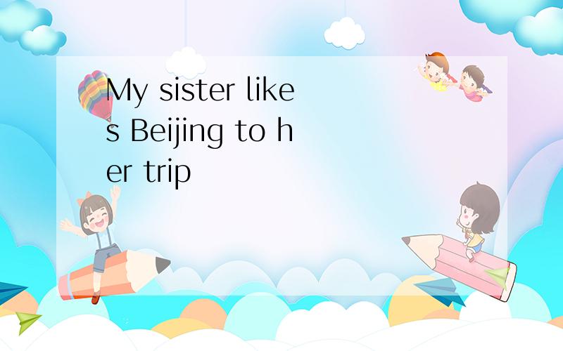 My sister likes Beijing to her trip