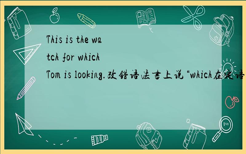 This is the watch for which Tom is looking.改错语法书上说“which在定语从句中做介词的宾语时,介词可以放在它的前面.” 要是就此而论,这个句子应该是正确的吧!