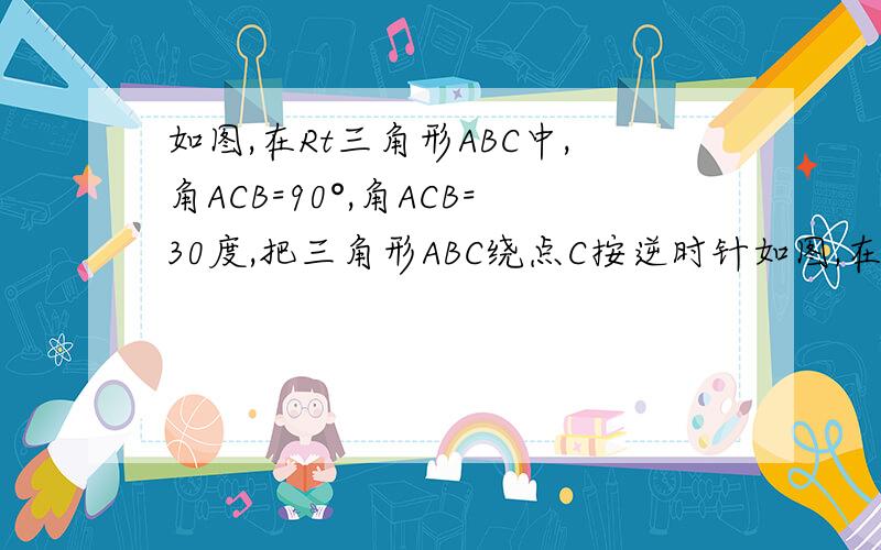 如图,在Rt三角形ABC中,角ACB=90°,角ACB=30度,把三角形ABC绕点C按逆时针如图,在Rt三角形ABC中,角ACB=90°，角ACB=30度，把三角形ABC绕点C按逆时针方向旋转，旋转的角度为α（1）当三角形ADA,是等腰三