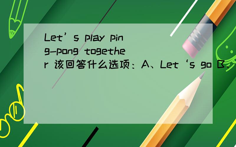 Let’s play ping-pong together 该回答什么选项：A、Let‘s go B、yeah C、NO