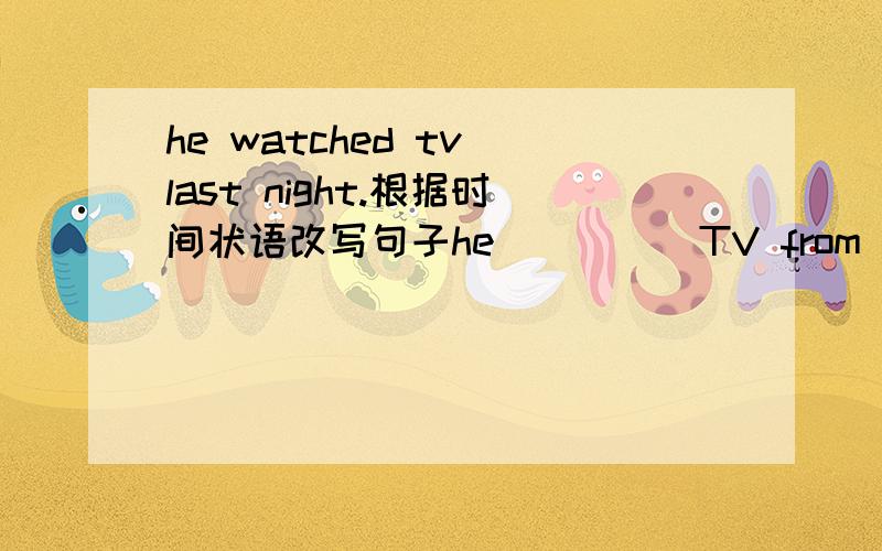 he watched tv last night.根据时间状语改写句子he__ __ TV from 6:oo  8;00 last night的形式