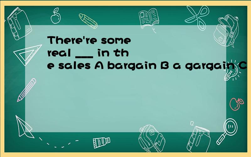 There're some real ___ in the sales A bargain B a gargain C bargains D bargaining