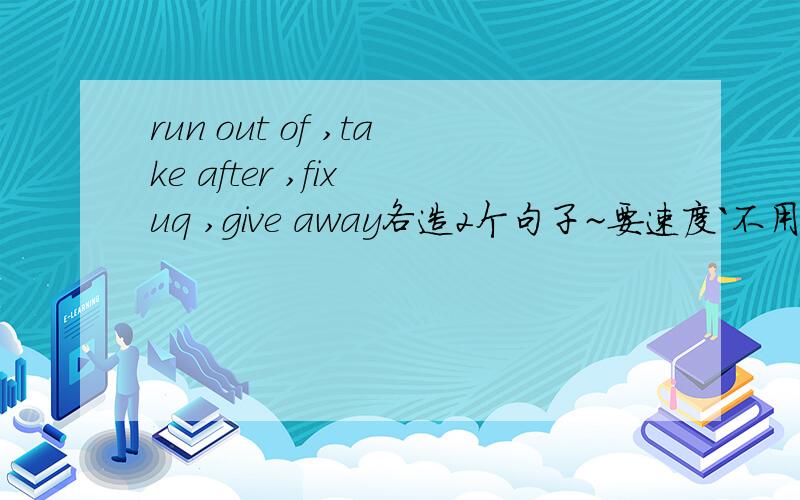 run out of ,take after ,fix uq ,give away各造2个句子~要速度`不用太深的