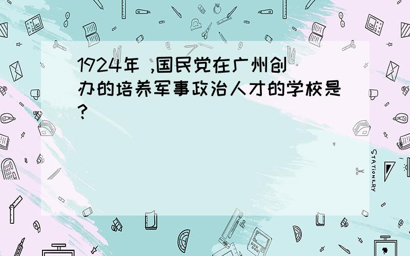 1924年 ,国民党在广州创办的培养军事政治人才的学校是?