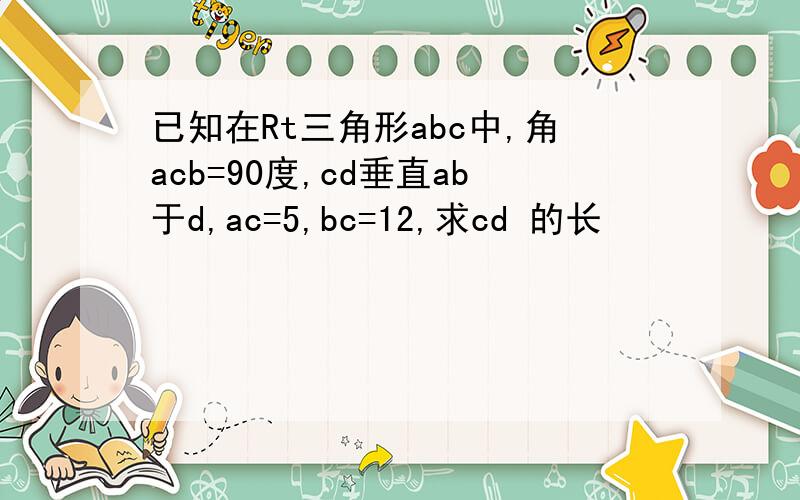 已知在Rt三角形abc中,角acb=90度,cd垂直ab于d,ac=5,bc=12,求cd 的长