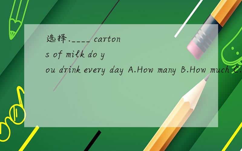选择.____ cartons of milk do you drink every day A.How many B.How much C.How long D.How often