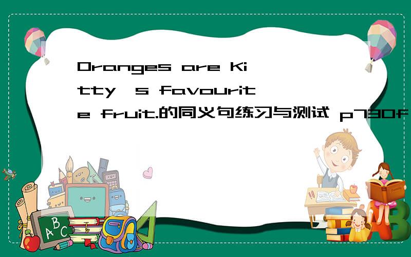 Oranges are Kitty's favourite fruit.的同义句练习与测试 p73Of all the Kitty————Oranges----