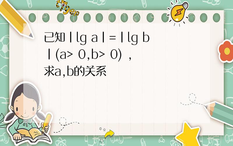 已知|lg a|=|lg b|(a> 0,b> 0) ,求a,b的关系