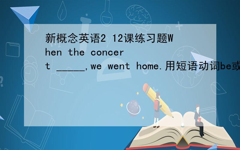 新概念英语2 12课练习题When the concert _____,we went home.用短语动词be或set填空