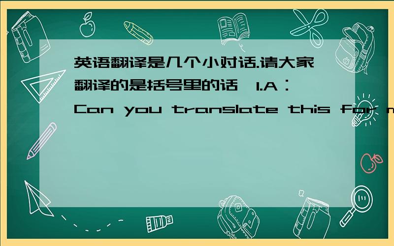 英语翻译是几个小对话.请大家翻译的是括号里的话,1.A：Can you translate this for me?(B:You can get a rough translation online.)2.A:Good evening(B:I’ll buy you dinner.)3.A:When’s your birthday?(B:Sorry but I am not saying.)4.A: