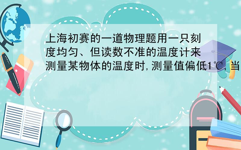 上海初赛的一道物理题用一只刻度均匀、但读数不准的温度计来测量某物体的温度时,测量值偏低1℃,当该物体的温度升高10℃后,再用温度计来测量物体的温度时,测量值却偏高0.5℃.将该物体