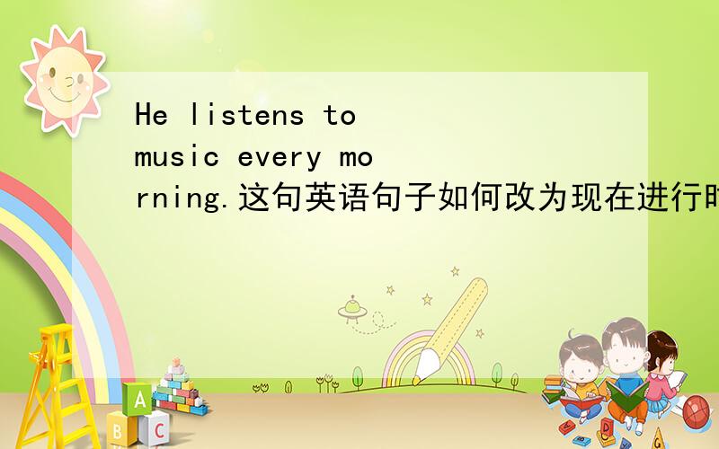 He listens to music every morning.这句英语句子如何改为现在进行时?He listens to music every morning.(改为现在进行时)He _____ ______ ______music now.这是怎么改的,