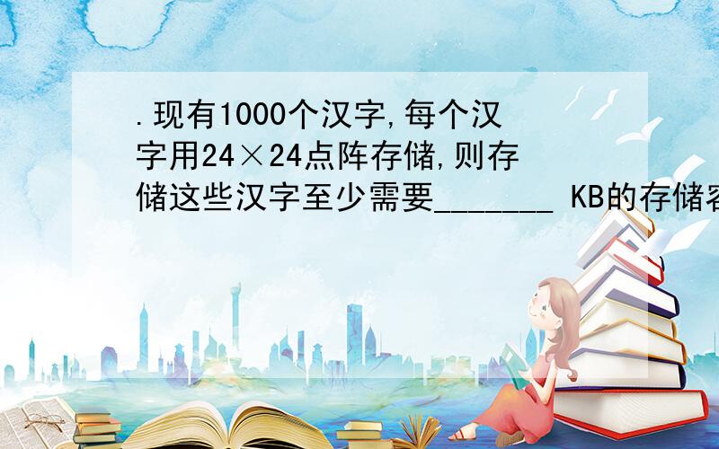 .现有1000个汉字,每个汉字用24×24点阵存储,则存储这些汉字至少需要_______ KB的存储容量.