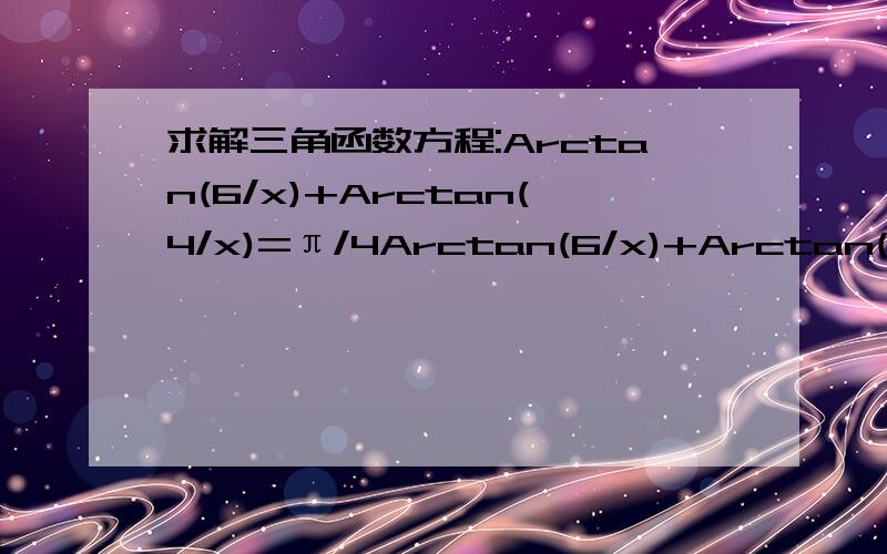 求解三角函数方程:Arctan(6/x)+Arctan(4/x)=π/4Arctan(6/x)+Arctan(4/x)=π/4记得说明过程