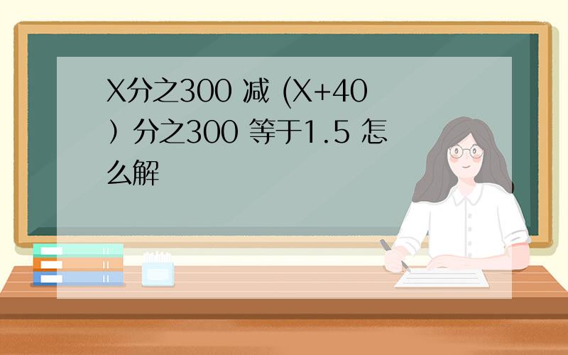 X分之300 减 (X+40）分之300 等于1.5 怎么解