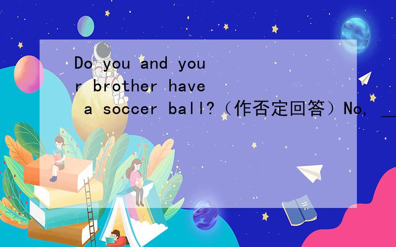 Do you and your brother have a soccer ball?（作否定回答）No, _________ ___________.