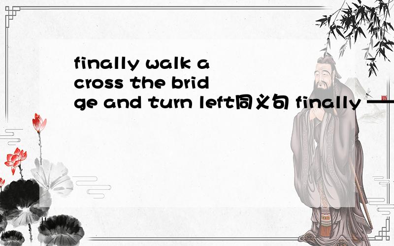 finally walk across the bridge and turn left同义句 finally ——— across the bridge and turn——-