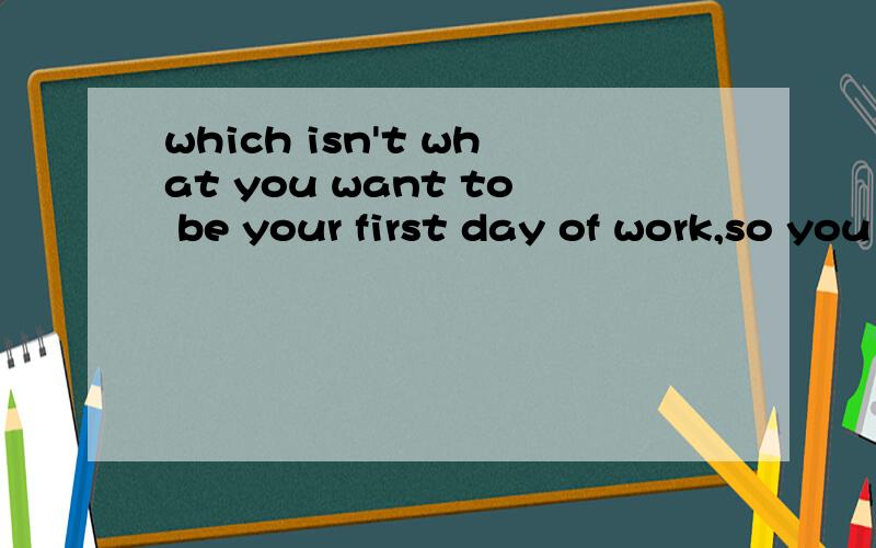 which isn't what you want to be your first day of work,so you have to go 求翻译 通顺的汉语意思