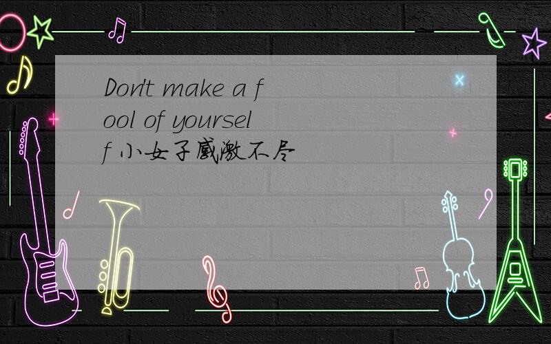 Don't make a fool of yourself 小女子感激不尽