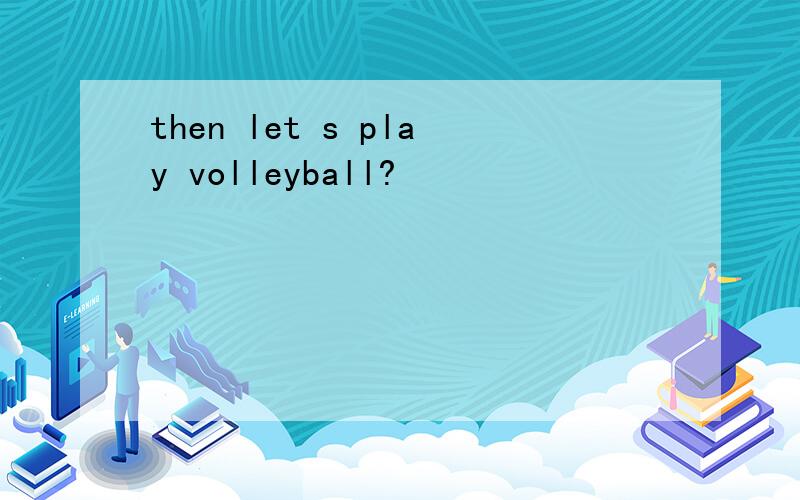 then let s play volleyball?