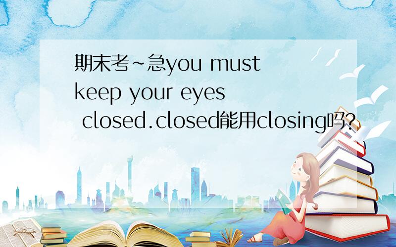 期末考~急you must keep your eyes closed.closed能用closing吗?
