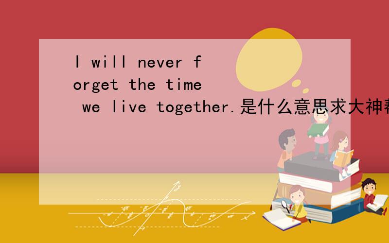 I will never forget the time we live together.是什么意思求大神帮助