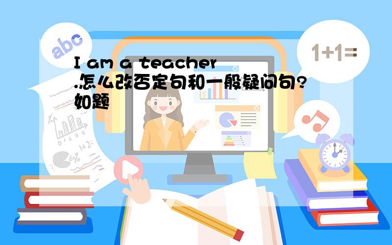 I am a teacher.怎么改否定句和一般疑问句?如题